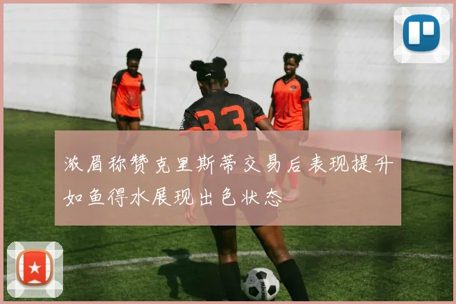 浓眉称赞克里斯蒂交易后表现提升如鱼得水展现出色状态
