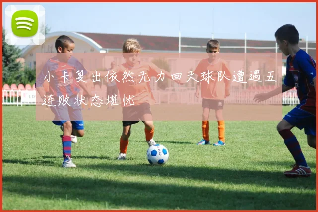 小卡复出依然无力回天球队遭遇五连败状态堪忧