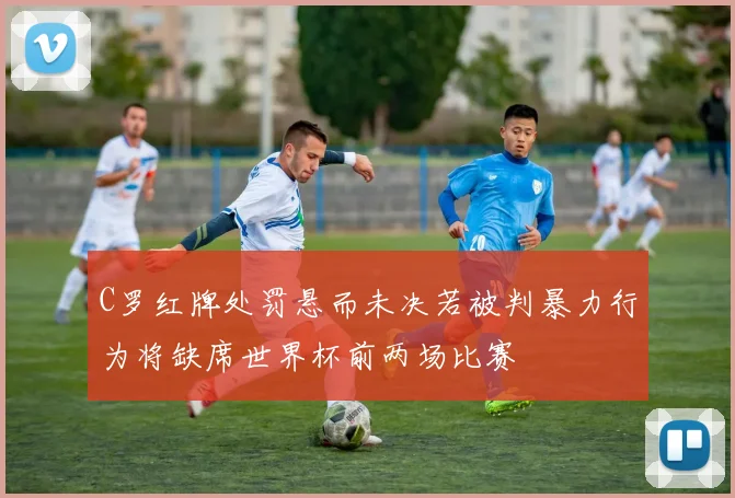 C罗红牌处罚悬而未决若被判暴力行为将缺席世界杯前两场比赛