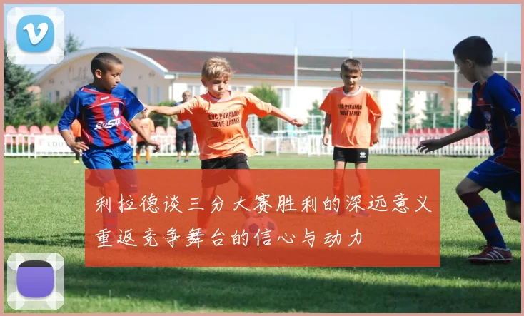 利拉德谈三分大赛胜利的深远意义重返竞争舞台的信心与动力