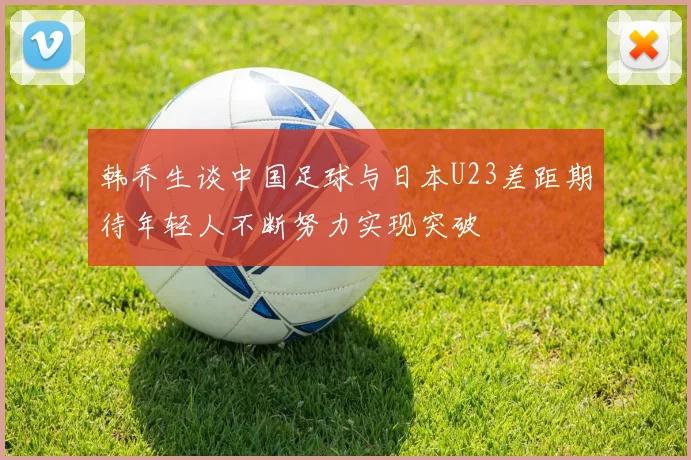 韩乔生谈中国足球与日本U23差距期待年轻人不断努力实现突破