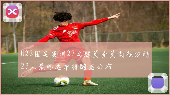 U23国足集训27名球员全员前往沙特23人最终名单将随后公布