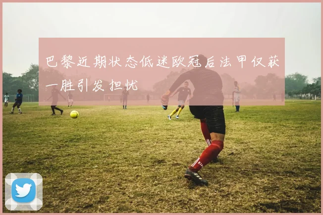 巴黎近期状态低迷欧冠后法甲仅获一胜引发担忧