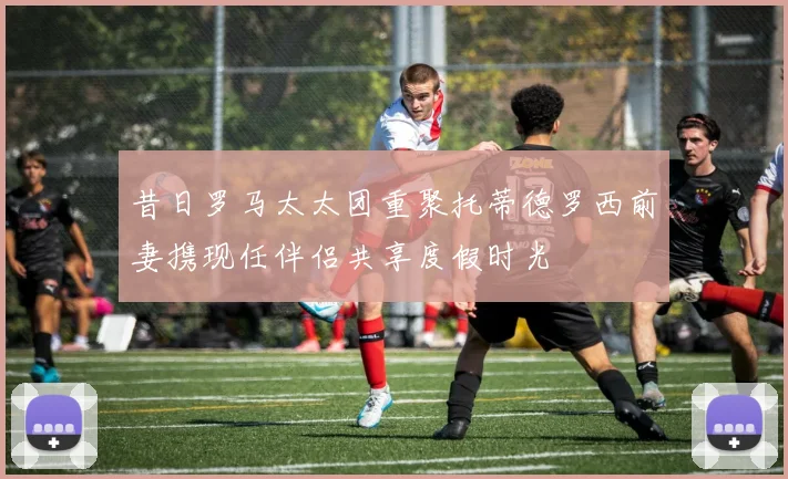 昔日罗马太太团重聚托蒂德罗西前妻携现任伴侣共享度假时光