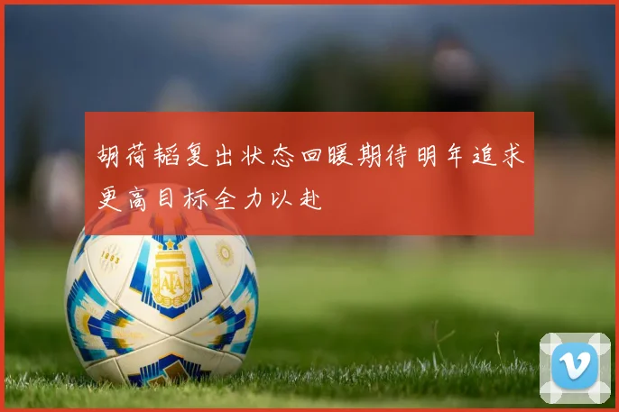 胡荷韬复出状态回暖期待明年追求更高目标全力以赴