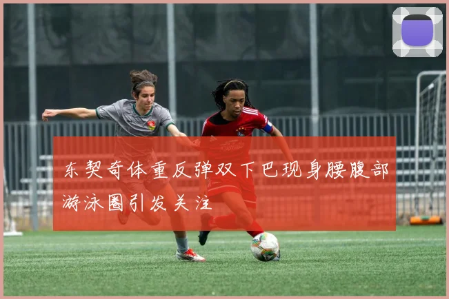 东契奇体重反弹双下巴现身腰腹部游泳圈引发关注