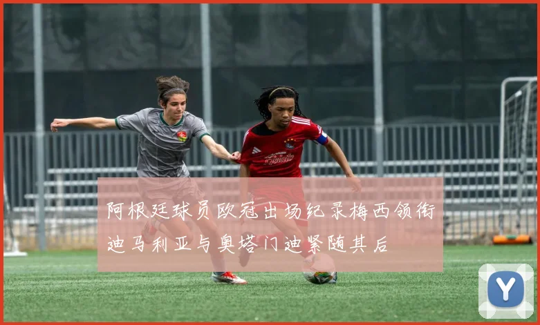 阿根廷球员欧冠出场纪录梅西领衔迪马利亚与奥塔门迪紧随其后