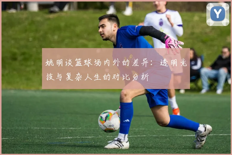 姚明谈篮球场内外的差异：透明竞技与复杂人生的对比分析