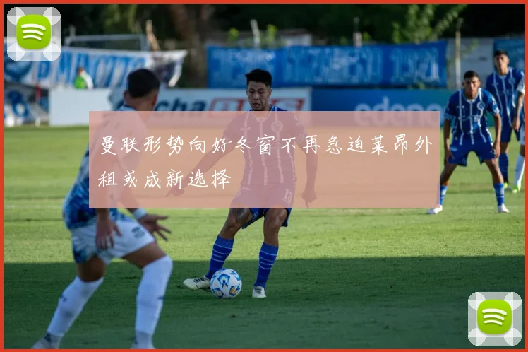曼联形势向好冬窗不再急迫莱昂外租或成新选择