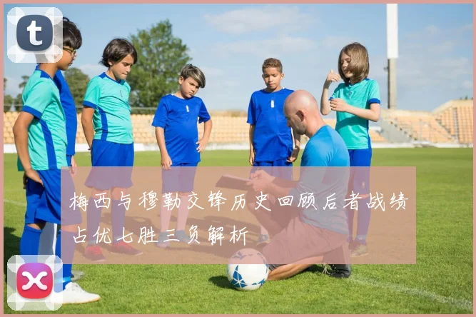 梅西与穆勒交锋历史回顾后者战绩占优七胜三负解析