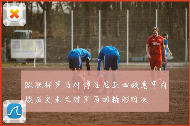 欧联杯罗马对博洛尼亚回顾意甲内战历史米兰对罗马的精彩对决