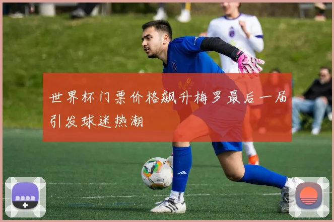 世界杯门票价格飙升梅罗最后一届引发球迷热潮