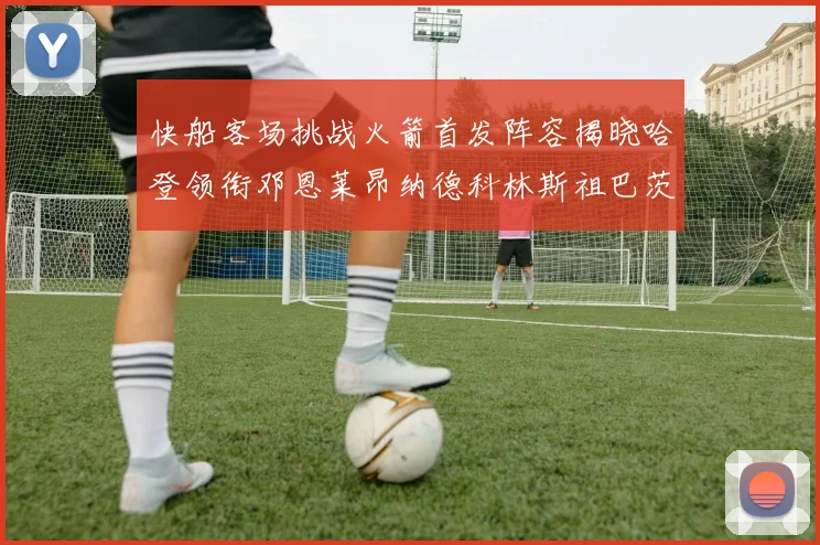 快船客场挑战火箭首发阵容揭晓哈登领衔邓恩莱昂纳德科林斯祖巴茨共战强敌