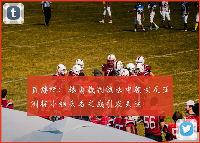 直播吧：越南裁判执法中朝女足亚洲杯小组头名之战引发关注
