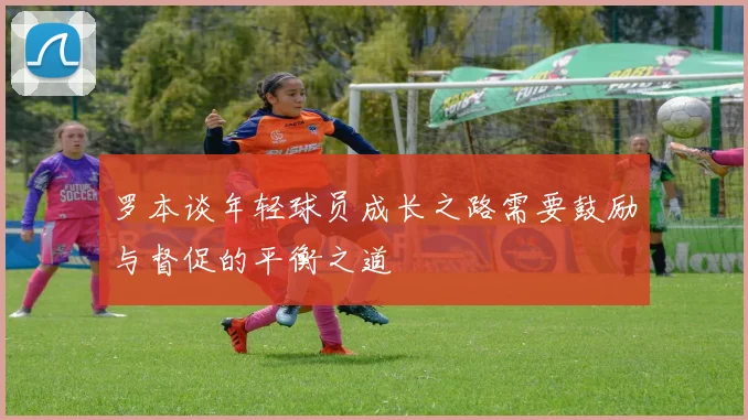 罗本谈年轻球员成长之路需要鼓励与督促的平衡之道