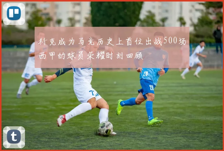 科克成为马竞历史上首位出战500场西甲的球员荣耀时刻回顾