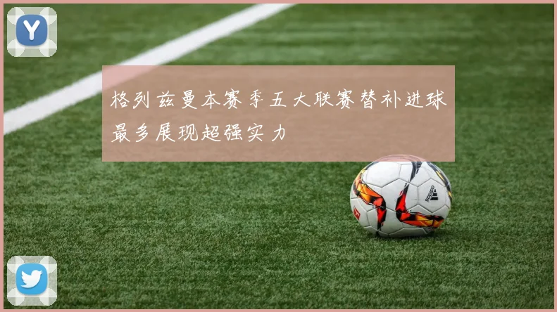 格列兹曼本赛季五大联赛替补进球最多展现超强实力