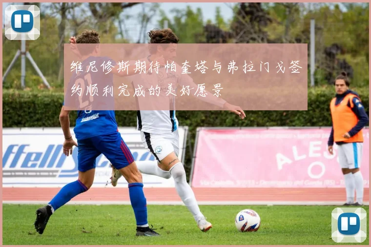 维尼修斯期待帕奎塔与弗拉门戈签约顺利完成的美好愿景
