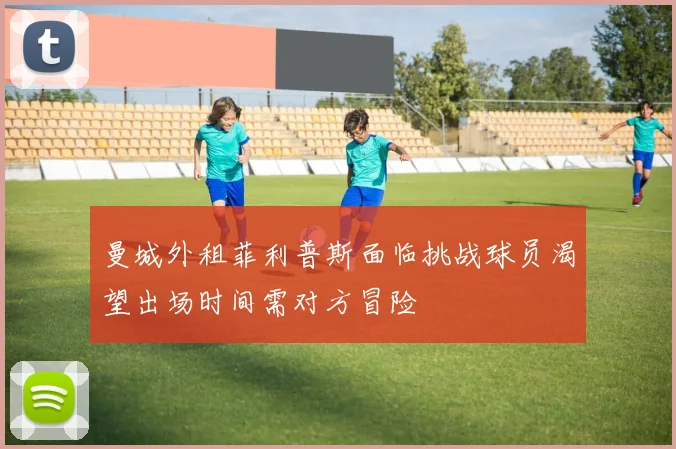 曼城外租菲利普斯面临挑战球员渴望出场时间需对方冒险