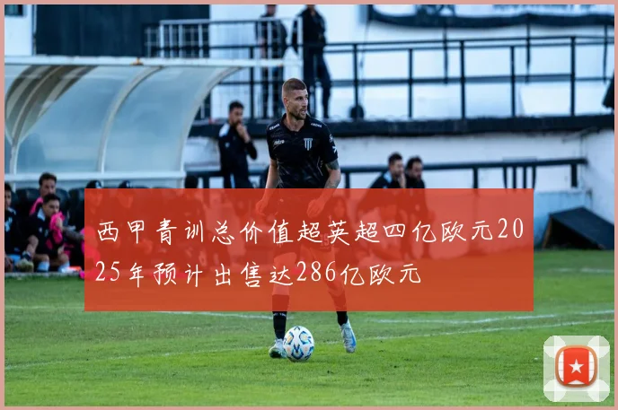 西甲青训总价值超英超四亿欧元2025年预计出售达286亿欧元