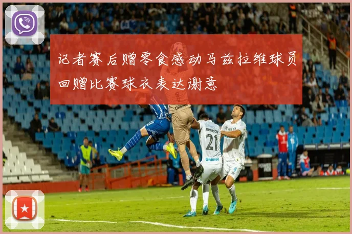 记者赛后赠零食感动马兹拉维球员回赠比赛球衣表达谢意