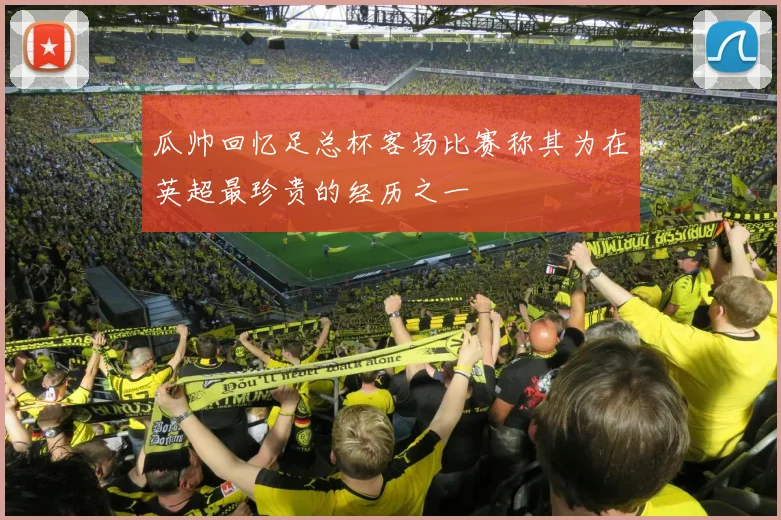 瓜帅回忆足总杯客场比赛称其为在英超最珍贵的经历之一