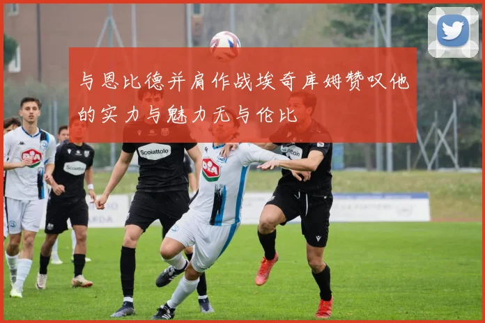 与恩比德并肩作战埃奇库姆赞叹他的实力与魅力无与伦比