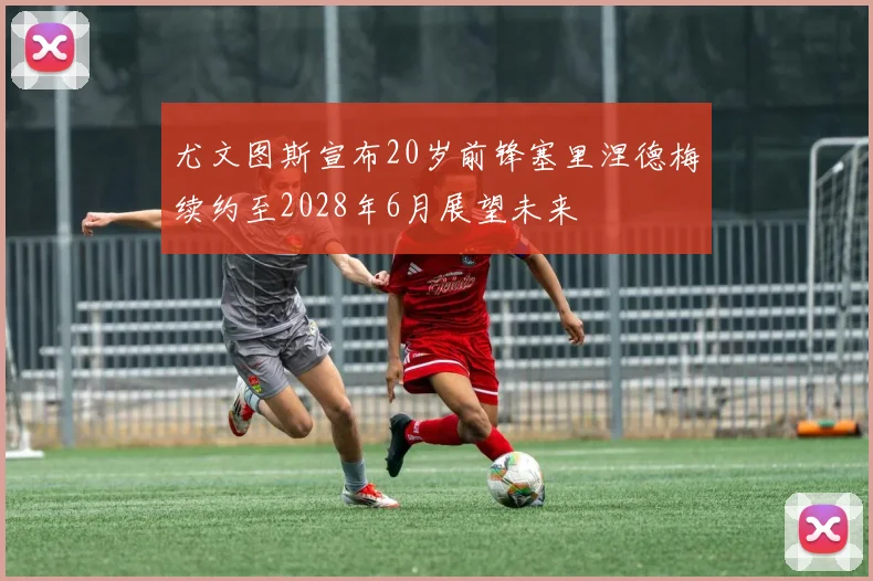 尤文图斯宣布20岁前锋塞里涅德梅续约至2028年6月展望未来