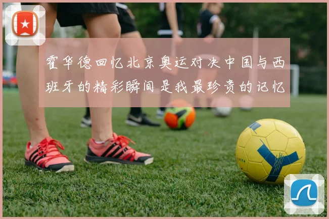 霍华德回忆北京奥运对决中国与西班牙的精彩瞬间是我最珍贵的记忆之一