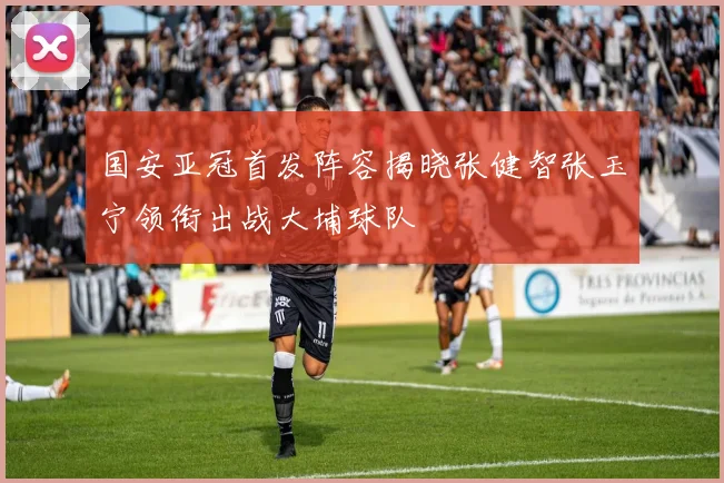 国安亚冠首发阵容揭晓张健智张玉宁领衔出战大埔球队