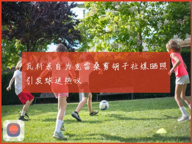 瓦科亲自为克雷桑剪胡子社媒晒照引发球迷热议