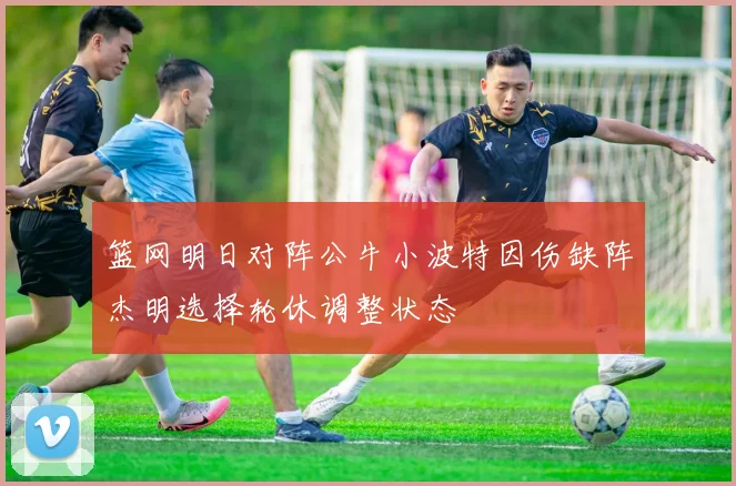 篮网明日对阵公牛小波特因伤缺阵杰明选择轮休调整状态