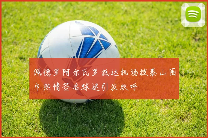 佩德罗阿尔瓦罗抵达机场披泰山围巾热情签名球迷引发欢呼