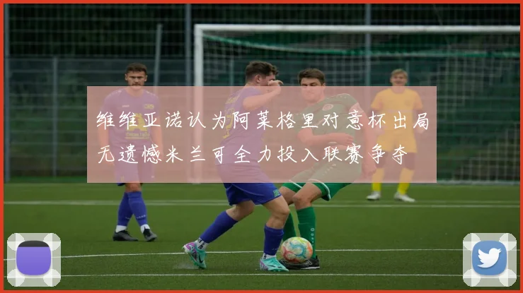 维维亚诺认为阿莱格里对意杯出局无遗憾米兰可全力投入联赛争夺