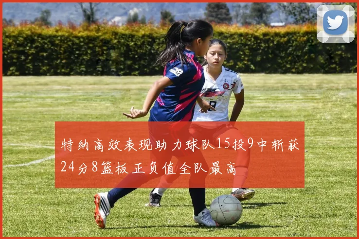 特纳高效表现助力球队15投9中斩获24分8篮板正负值全队最高