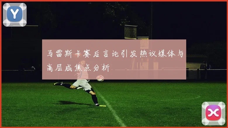 马雷斯卡赛后言论引发热议媒体与高层成焦点分析