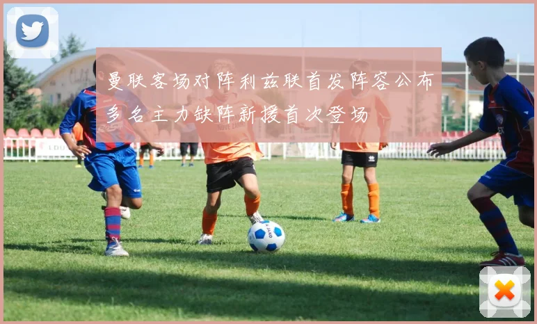 曼联客场对阵利兹联首发阵容公布多名主力缺阵新援首次登场