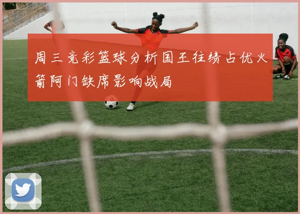 周三竞彩篮球分析国王往绩占优火箭阿门缺席影响战局
