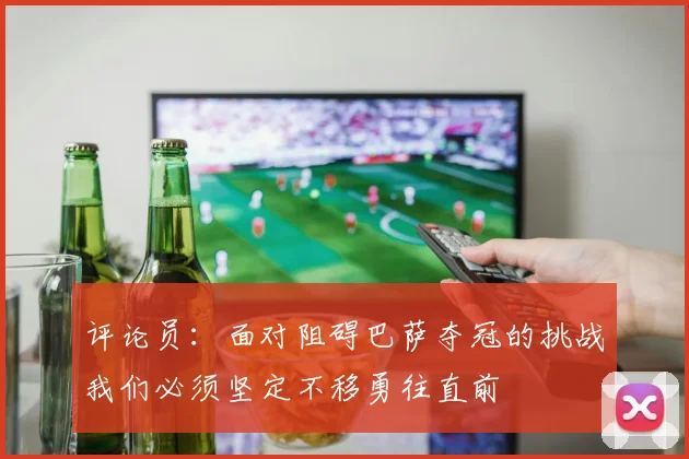评论员：面对阻碍巴萨夺冠的挑战我们必须坚定不移勇往直前